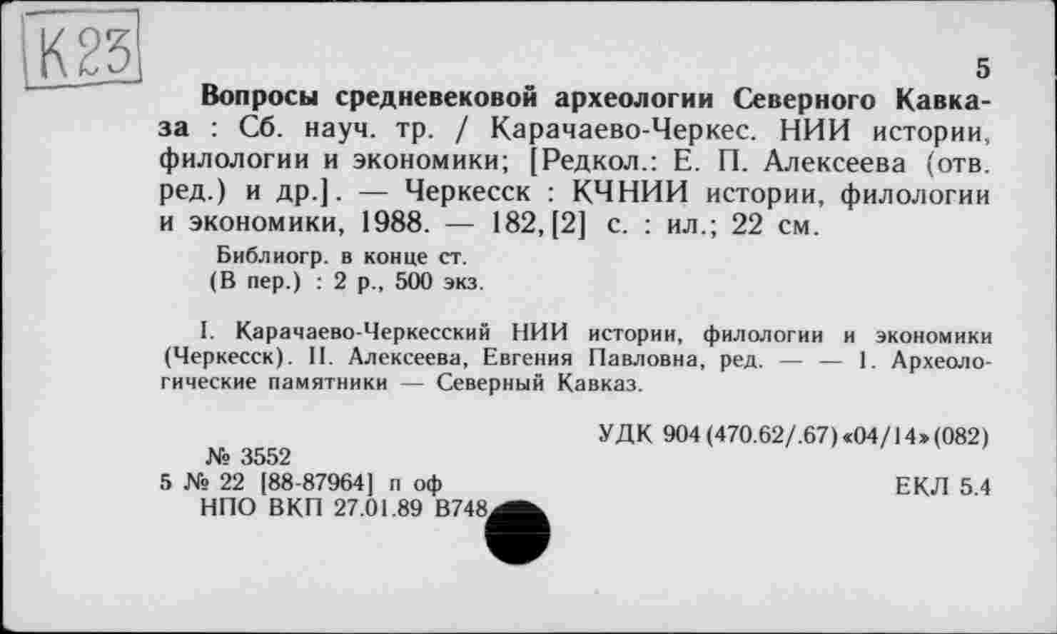 ﻿и
5
Вопросы средневековой археологии Северного Кавказа : Сб. науч. тр. / Карачаево-Черкес. НИИ истории, филологии и экономики; [Редкол.: Е. П. Алексеева (отв. ред.) и др.]. — Черкесск : КЧНИИ истории, филологии и экономики, 1988. — 182, [2] с. : ил.; 22 см.
Библиогр. в конце ст.
(В пер.) : 2 р., 500 экз.
I. Карачаево-Черкесский НИИ истории, филологии и экономики (Черкесск). II. Алексеева, Евгения Павловна, ред. — — 1. Археологические памятники — Северный Кавказ.
№ 3552
5 № 22 [88-87964] п оф НПО ВКП 27.01.89 В748,
УДК 904 (470.62/.67)«04/14»(082)
ЕКЛ 5.4